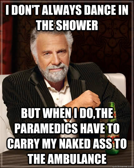 i don't always dance in the shower but when i do,the paramedics have to carry my naked ass to the ambulance  The Most Interesting Man In The World