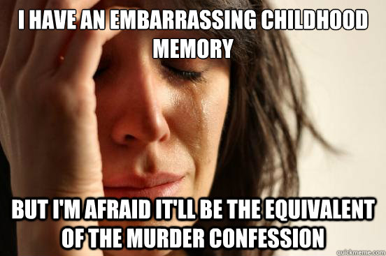 I have an embarrassing childhood memory But I'm afraid it'll be the equivalent of the murder confession  First World Problems
