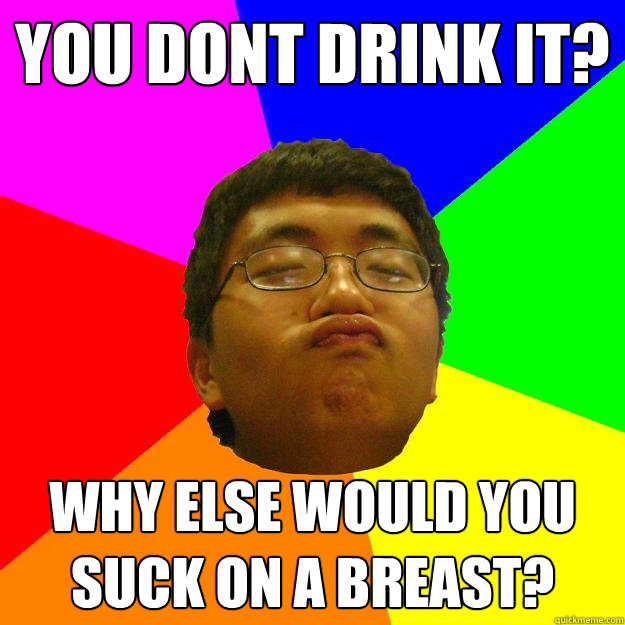 you dont drink it? why else would you suck on a breast?  