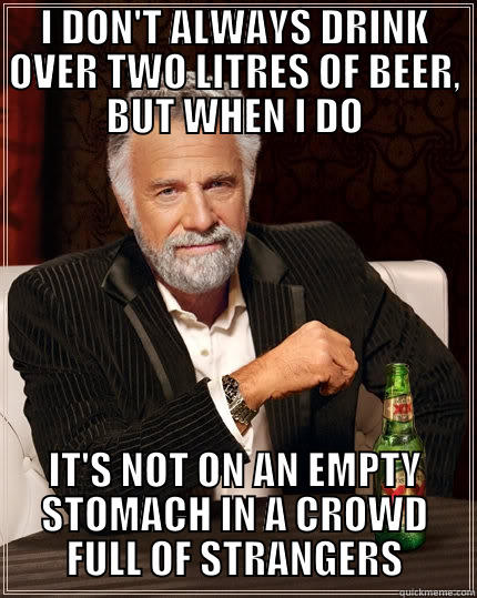 I DON'T ALWAYS DRINK OVER TWO LITRES OF BEER, BUT WHEN I DO IT'S NOT ON AN EMPTY STOMACH IN A CROWD FULL OF STRANGERS The Most Interesting Man In The World