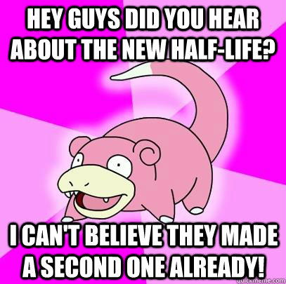 Hey guys did you hear about the New HAlf-Life? I can't believe they made a second one already!  Slowpoke