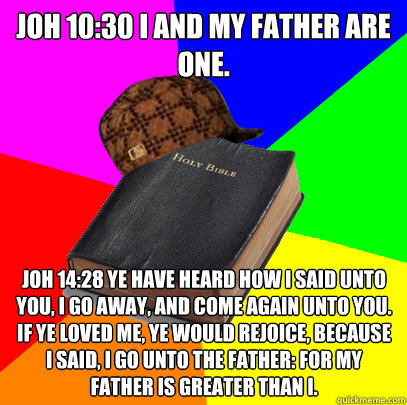 JOH 10:30 I and my Father are one.
 
JOH 14:28 Ye have heard how I said unto you, I go away, and come again unto you. If ye loved me, ye would rejoice, because I said, I go unto the Father: for my Father is greater than I. - JOH 10:30 I and my Father are one.
 
JOH 14:28 Ye have heard how I said unto you, I go away, and come again unto you. If ye loved me, ye would rejoice, because I said, I go unto the Father: for my Father is greater than I.  Scumbag Bible