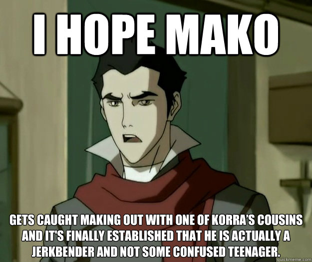 I hope mako gets caught making out with one of Korra’s cousins and it's finally established that he is actually a jerkbender and not some confused teenager.  i hope mako