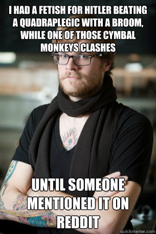 I had a fetish for Hitler beating a quadraplegic with a broom, while one of those cymbal monkeys clashes Until someone mentioned it on reddit  Hipster Barista