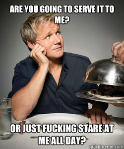 Are you going to serve it to me? Or just fucking stare at me all day?  