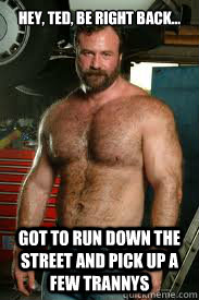 Hey, Ted, be right back... Got to run down the street and pick up a few trannys  Sexually Oblivious Mechanic