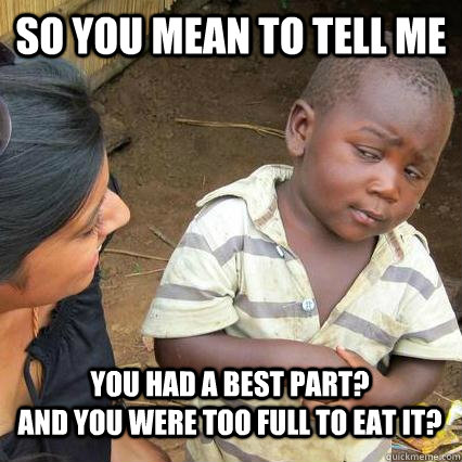 So you mean to tell me You had a best part?                    And you were too full to eat it?  