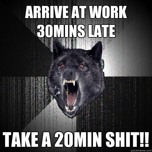 arrive at work 30mins late TAKE A 20MIN SHIT!!  Insanity Wolf