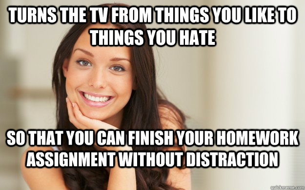 turns the tv from things you like to things you hate so that you can finish your homework assignment without distraction  Good Girl Gina