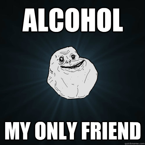 Alcohol My only friend  Forever Alone