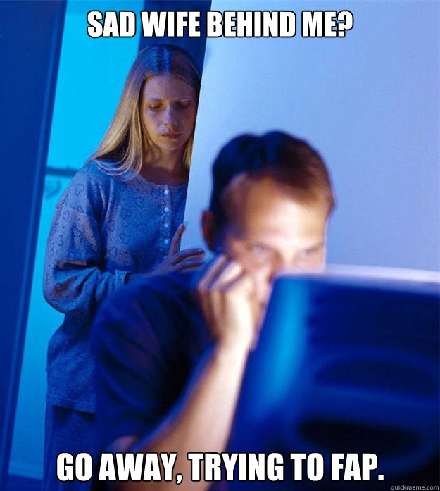 Sad wife behind me? Go away, trying to fap.  Redditors Wife