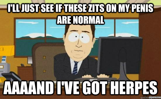 I'll just see if these zits on my penis are normal AAAAND I've got herpes  aaaand its gone