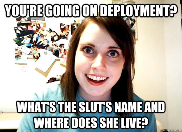 you're going on deployment? what's the slut's name and where does she live?  Overly Attached Girlfriend