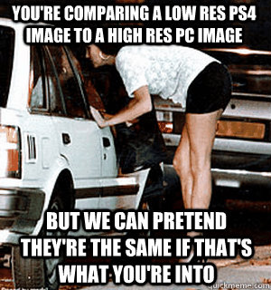 You're comparing a low res PS4 image to a high res PC image But we can pretend they're the same if that's what you're into  Karma Whore