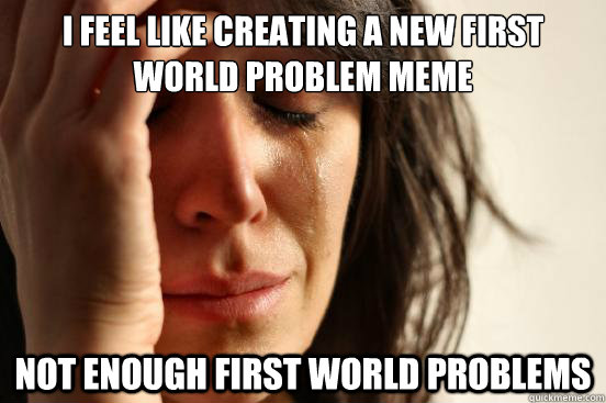 I feel like creating a new first world problem meme not enough first world problems - I feel like creating a new first world problem meme not enough first world problems  First World Problems
