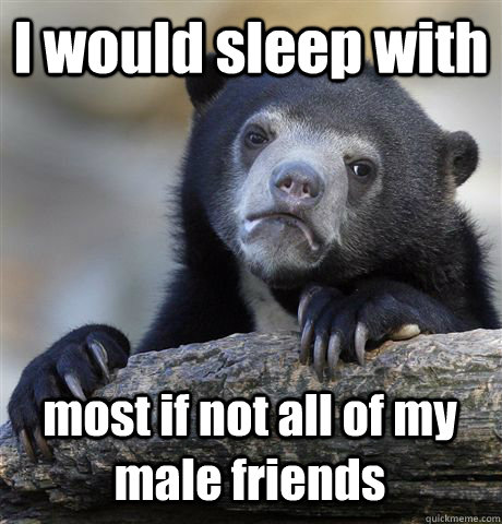 I would sleep with most if not all of my male friends  Confession Bear