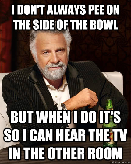 I don't always pee on the side of the bowl but when I do it's so I can hear the tv in the other room  The Most Interesting Man In The World