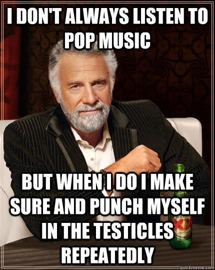 I don't always listen to pop music but when i do i make sure and punch myself in the testicles repeatedly  The Most Interesting Man In The World