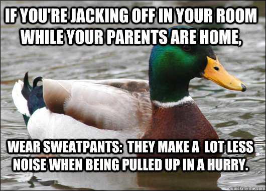 If you're jacking off in your room while your parents are home, Wear sweatpants:  They make a  lot less noise when being pulled up in a hurry.  Actual Advice Mallard