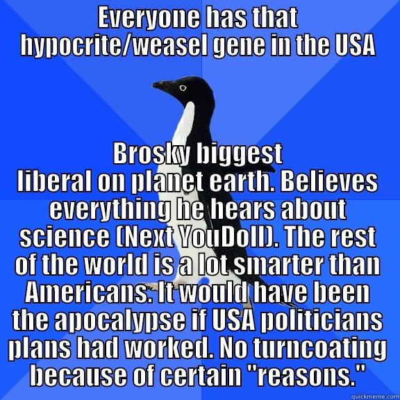 EVERYONE HAS THAT HYPOCRITE/WEASEL GENE IN THE USA BROSKY BIGGEST LIBERAL ON PLANET EARTH. BELIEVES EVERYTHING HE HEARS ABOUT SCIENCE (NEXT YOUDOLL). THE REST OF THE WORLD IS A LOT SMARTER THAN AMERICANS. IT WOULD HAVE BEEN THE APOCALYPSE IF USA POLITICIANS PLANS HAD WORKED. NO TURNCOATING BECAUSE OF CERT Socially Awkward Penguin