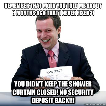 Remember that mold you told me about 6 months ago that i never fixed?! You didn't keep the shower curtain closed! No security Deposit back!!! - Remember that mold you told me about 6 months ago that i never fixed?! You didn't keep the shower curtain closed! No security Deposit back!!!  Misc