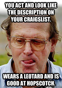 you act and look like the description on your craigslist. wears a leotard and is good at hopscotch.  Innocent Pedophile