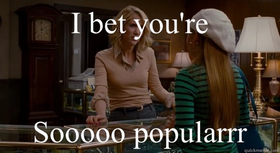I bet you're  Sooooo popularrr  