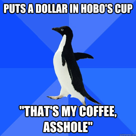 Puts a dollar in hobo's cup 