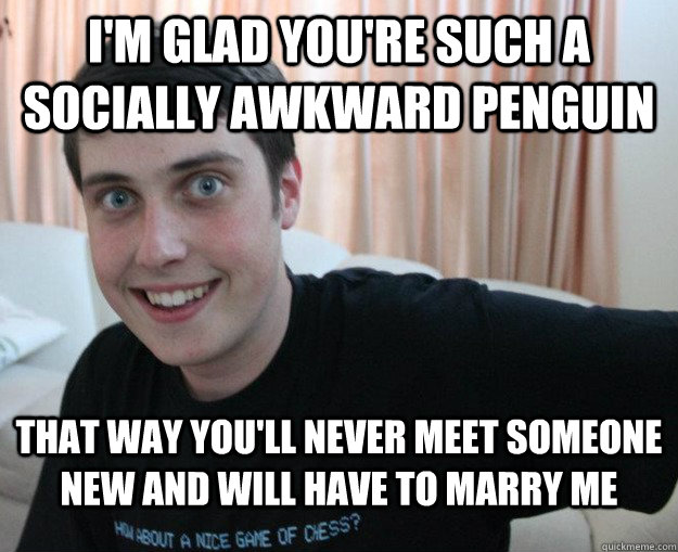 I'm glad you're such a socially awkward penguin  That way you'll never meet someone new and will have to marry me  