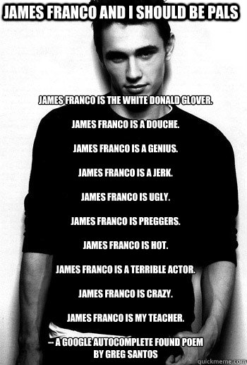 james franco and i should be pals James Franco is the white Donald Glover.

James Franco is a douche.

James Franco is a genius.

James Franco is a jerk.

James Franco is ugly.

James Franco is preggers.

James Franco is hot.

James Franco is a terrible a  james franco
