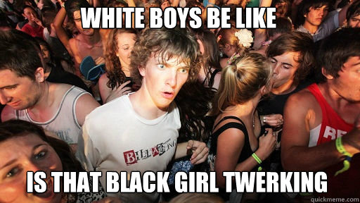 white boys be like
 is that black girl twerking - white boys be like
 is that black girl twerking  Sudden Clarity Clarence