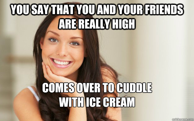 You say that you and your friends are really high comes over to cuddle
with ice cream  Good Girl Gina