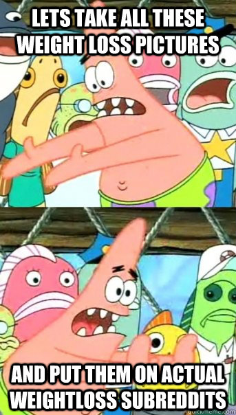 Lets take all these weight loss pictures and put them on actual weightloss subreddits  Push it somewhere else Patrick