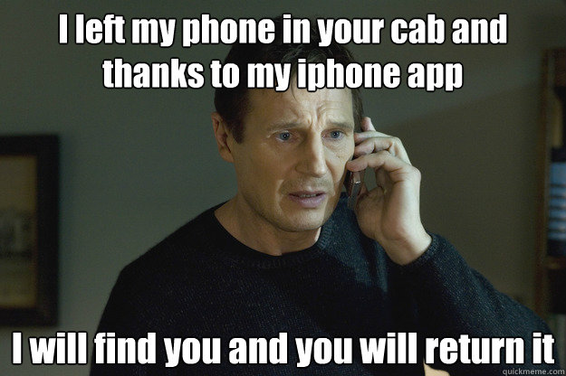 I left my phone in your cab and thanks to my iphone app I will find you and you will return it  Taken Liam Neeson