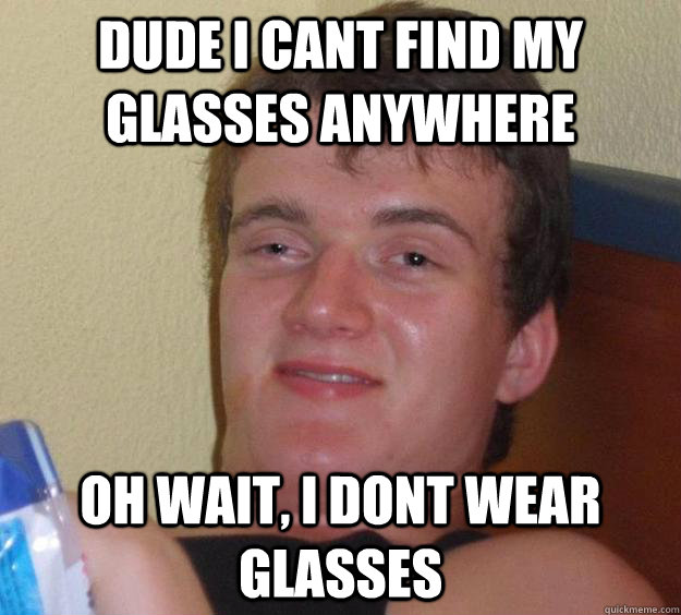 Dude I cant find my glasses anywhere Oh wait, I dont wear glasses  10 Guy