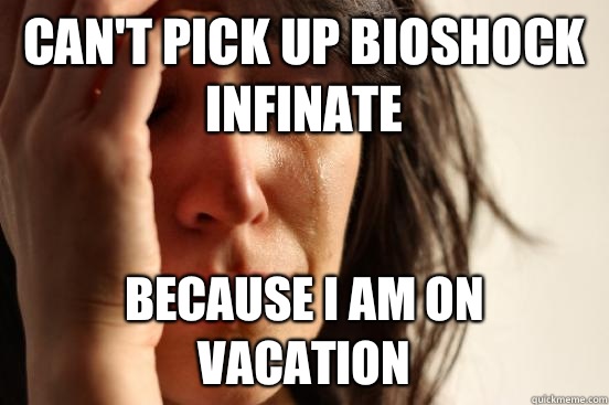 CAN'T PICK UP BIOSHOCK INFINATE Because I am on vacation  First World Problems