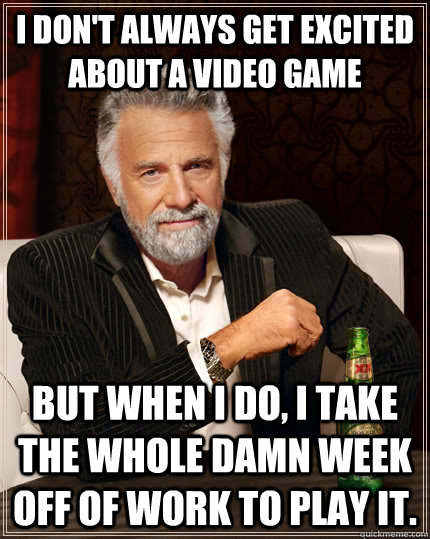 I don't always get excited about a video game But when I do, I take the whole damn week off of work to play it.  The Most Interesting Man In The World