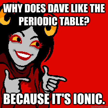 Why does Dave like the periodic table? Because it's ionic.  Bad Joke Aradia