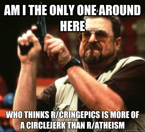 Am i the only one around here who thinks r/cringepics is more of a circlejerk than r/atheism  Am I The Only One Around Here
