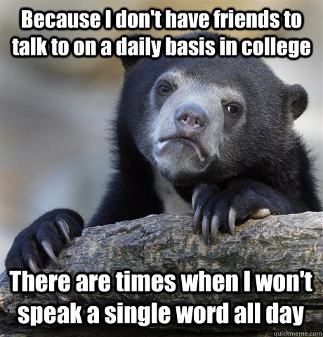 Because I don't have friends to talk to on a daily basis in college There are times when I won't speak a single word all day  Confession Bear