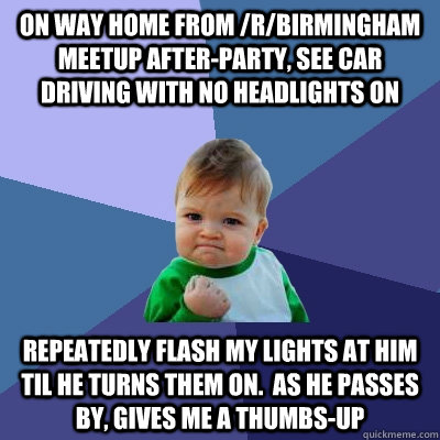 On way home from /r/birmingham meetup after-party, see car driving with no headlights on repeatedly flash my lights at him til he turns them on.  as he passes by, gives me a thumbs-up  Success Kid