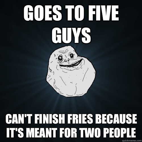 Goes to Five Guys Can't finish fries because it's meant for two people  Forever Alone
