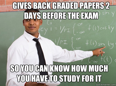GIVES BACK GRADED PAPERS 2 DAYS BEFORE THE EXAM SO YOU CAN KNOW HOW MUCH YOU HAVE TO STUDY FOR IT  Good Guy Teacher