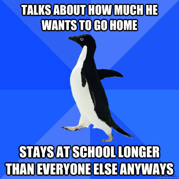 Talks about how much he wants to go home stays at school longer than everyone else anyways  Socially Awkward Penguin