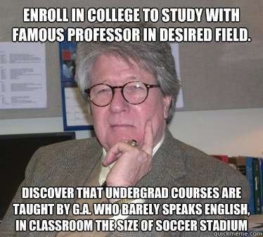 Enroll in college to study with famous professor in desired field. Discover that undergrad courses are taught by g.a. who barely speaks english, in classroom the size of soccer stadium   Humanities Professor