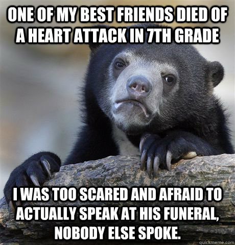 One of my best friends died of a heart attack in 7th grade I was too scared and afraid to actually speak at his funeral, nobody else spoke. - One of my best friends died of a heart attack in 7th grade I was too scared and afraid to actually speak at his funeral, nobody else spoke.  Confession Bear