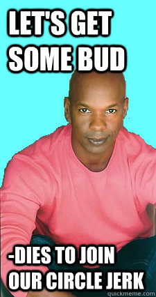 Let's get some bud -dies to join our circle jerk  Gay black man