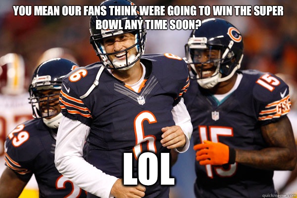 you mean our fans think were going to win the super bowl any time soon? LOL   Chicago Bears Hilarious
