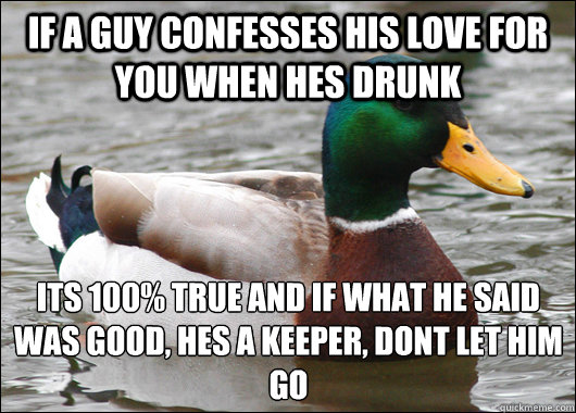 if a guy confesses his love for you when hes drunk its 100% true and if what he said was good, hes a keeper, dont let him go
  Actual Advice Mallard