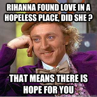 rihanna found love in a hopeless place, did she ? that means there is hope for you   Condescending Wonka